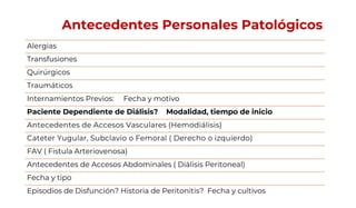 Antecedentes Personales Patológicos
Alergias
Transfusiones
Quirúrgicos
Traumáticos
Internamientos Previos: Fecha y motivo
Paciente Dependiente de Diálisis? Modalidad, tiempo de inicio
Antecedentes de Accesos Vasculares (Hemodiálisis)
Cateter Yugular, Subclavio o Femoral ( Derecho o izquierdo)
FAV ( Fistula Arteriovenosa)
Antecedentes de Accesos Abdominales ( Diálisis Peritoneal)
Fecha y tipo
Episodios de Disfunción? Historia de Peritonitis? Fecha y cultivos
 