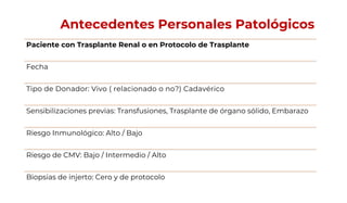 Antecedentes Personales Patológicos
Paciente con Trasplante Renal o en Protocolo de Trasplante
Fecha
Tipo de Donador: Vivo ( relacionado o no?) Cadavérico
Sensibilizaciones previas: Transfusiones, Trasplante de órgano sólido, Embarazo
Riesgo Inmunológico: Alto / Bajo
Riesgo de CMV: Bajo / Intermedio / Alto
Biopsias de injerto: Cero y de protocolo
 