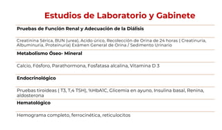 Estudios de Laboratorio y Gabinete
Pruebas de Función Renal y Adecuación de la Diálisis
Creatinina Sérica, BUN (urea), Acido úrico, Recolección de Orina de 24 horas ( Creatinuria,
Albuminuria, Proteinuria) Exámen General de Orina / Sedimento Urinario
Metabolismo Óseo- Mineral
Calcio, Fósforo, Parathormona, Fosfatasa alcalina, Vitamina D 3
Endocrinológico
Pruebas tiroideas ( T3, T,4 TSH), %HbA1C, Glicemia en ayuno, Insulina basal, Renina,
aldosterona
Hematológico
Hemograma completo, ferrocinética, reticulocitos
 