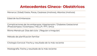 Antecedentes Gineco- Obstétricos
Menarca ( Edad) Gesta, Paras, Cesáreas (motivos), Abortos (motivos)
Edad de los Embarazos
Complicaciones de los embarazos: Hipertensión / Diabetes Gestacional
/Preeclampsia / Eclampsia / HELLP / PTT, SHUa
Ritmo Menstrual: Días del ciclo ( Regular o Irregular)
Método de planificación familiar
Citología Cervical: Fecha y resultado de la más reciente
Mastografía: Fecha y resultado de la más reciente
 