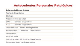 Antecedentes Personales Patológicos
Enfermedad Renal Crónica
Fecha de Diagnóstico
Etiología
Área endémica de ERC?
DM2: Fecha de Diagnóstico
HTA: Fecha de Diagnóstico
Obesidad: IMC Fecha de Diagnóstico
Alcoholismo: - Cantidad - Frecuencia
Dislipidemia
Hiperuricemia
Complicaciones micro o macro vasculares
Otros desenlaces cardiovasculates
 