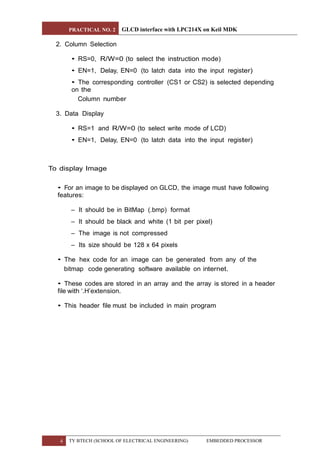 PRACTICAL NO. 2 GLCD interface with LPC214X on Keil MDK
4 TY BTECH (SCHOOL OF ELECTRICAL ENGINEERING) EMBEDDED PROCESSOR
2. Column Selection
• RS=0, R/W=0 (to select the instruction mode)
• EN=1, Delay, EN=0 (to latch data into the input register)
• The corresponding controller (CS1 or CS2) is selected depending
on the
Column number
3. Data Display
• RS=1 and R/W=0 (to select write mode of LCD)
• EN=1, Delay, EN=0 (to latch data into the input register)
To display Image
• For an image to be displayed on GLCD, the image must have following
features:
– It should be in BitMap (.bmp) format
– It should be black and white (1 bit per pixel)
– The image is not compressed
– Its size should be 128 x 64 pixels
• The hex code for an image can be generated from any of the
bitmap code generating software available on internet.
• These codes are stored in an array and the array is stored in a header
file with ‘.H’extension.
• This header file must be included in main program
 