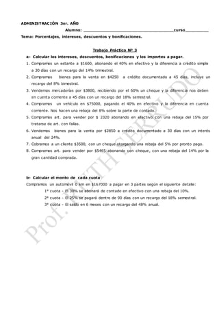 ADMINISTRACIÓN 3er. AÑO
Alumno: ___________________________________curso_________
Tema: Porcentajes, intereses, descuentos y bonificaciones.
Trabajo Práctico Nº 3
a- Calcular los intereses, descuentos, bonificaciones y los importes a pagar.
1. Compramos un estante a $1600, abonando el 40% en efectivo y la diferencia a crédito simple
a 30 días con un recargo del 14% trimestral.
2. Compramos bienes para la venta en $4250 a crédito documentado a 45 días, incluye un
recargo del 8% bimestral.
3. Vendemos mercaderías por $3800, recibiendo por el 60% un cheque y la diferencia nos deben
en cuenta corriente a 45 días con un recargo del 18% semestral.
4. Compramos un vehículo en $75000, pagando el 40% en efectivo y la diferencia en cuenta
corriente. Nos hacen una rebaja del 8% sobre la parte de contado.
5. Compramos art. para vender por $ 2320 abonando en efectivo con una rebaja del 15% por
tratarse de art. con fallas.
6. Vendemos bienes para la venta por $2850 a crédito documentado a 30 días con un interés
anual del 24%.
7. Cobramos a un cliente $3500, con un cheque otorgando una rebaja del 5% por pronto pago.
8. Compramos art. para vender por $5465 abonando con cheque, con una rebaja del 14% por la
gran cantidad comprada.
b- Calcular el monto de cada cuota
Compramos un automóvil 0 km en $167000 a pagar en 3 partes según el siguiente detalle:
1° cuota - El 30% se abonará de contado en efectivo con una rebaja del 10%.
2° cuota - El 25% se pagará dentro de 90 días con un recargo del 18% semestral.
3° cuota - El saldo en 6 meses con un recargo del 48% anual.