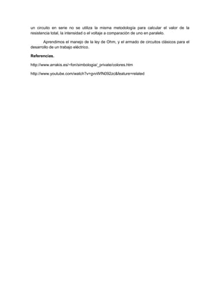 un circuito en serie no se utiliza la misma metodología para calcular el valor de la
resistencia total, la intensidad o el voltaje a comparación de uno en paralelo.

       Aprendimos el manejo de la ley de Ohm, y el armado de circuitos clásicos para el
desarrollo de un trabajo eléctrico.

Referencias.

http://www.arrakis.es/~fon/simbologia/_private/colores.htm

http://www.youtube.com/watch?v=gvvWfN092zc&feature=related
 