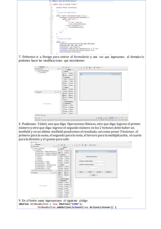 7. Debemos ir a Design para entrar al formulario y una vez que ingresemos al formulario
podemos hacer las modificaciones que necesitemos
8. Pondremos 3 label, uno que diga: Operaciones Básicas, otro que diga: ingrese el primer
número y otro que diga: ingrese el segundo número en los 2 botones debe haber un
textfield y en un último textfield pondremos el resultado; así como poner 5 botones , el
primero para la suma, el segundo para la resta, el tercero para la multiplicación, el cuarto
para la división y el quinto para salir.
9. En el botón suma ingresaremos el siguiente código.
JButton btnNewButton = new JButton("SUMA");
btnNewButton.addActionListener(new ActionListener() {
 