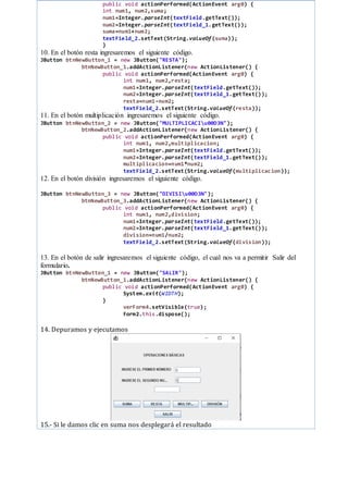 public void actionPerformed(ActionEvent arg0) {
int num1, num2,suma;
num1=Integer.parseInt(textField.getText());
num2=Integer.parseInt(textField_1.getText());
suma=num1+num2;
textField_2.setText(String.valueOf(suma));
}
10. En el botón resta ingresaremos el siguiente código.
JButton btnNewButton_1 = new JButton("RESTA");
btnNewButton_1.addActionListener(new ActionListener() {
public void actionPerformed(ActionEvent arg0) {
int num1, num2,resta;
num1=Integer.parseInt(textField.getText());
num2=Integer.parseInt(textField_1.getText());
resta=num1-num2;
textField_2.setText(String.valueOf(resta));
11. En el botón multiplicación ingresaremos el siguiente código.
JButton btnNewButton_2 = new JButton("MULTIPLICACIu00D3N");
btnNewButton_2.addActionListener(new ActionListener() {
public void actionPerformed(ActionEvent arg0) {
int num1, num2,multiplicacion;
num1=Integer.parseInt(textField.getText());
num2=Integer.parseInt(textField_1.getText());
multiplicacion=num1*num2;
textField_2.setText(String.valueOf(multiplicacion));
12. En el botón división ingresaremos el siguiente código.
JButton btnNewButton_3 = new JButton("DIVISIu00D3N");
btnNewButton_3.addActionListener(new ActionListener() {
public void actionPerformed(ActionEvent arg0) {
int num1, num2,division;
num1=Integer.parseInt(textField.getText());
num2=Integer.parseInt(textField_1.getText());
division=num1/num2;
textField_2.setText(String.valueOf(division));
13. En el botón de salir ingresaremos el siguiente código, el cual nos va a permitir Salir del
formulario.
JButton btnNewButton_1 = new JButton("SALIR");
btnNewButton_1.addActionListener(new ActionListener() {
public void actionPerformed(ActionEvent arg0) {
System.exit(WIDTH);
}
verForm4.setVisible(true);
Form2.this.dispose();
14. Depuramos y ejecutamos
15.- Si le damos clic en suma nos desplegará el resultado
 