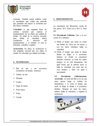 3
UNIVERSIDAD DECARTAGENA FACULTAD DEINGENIERIA
constante, También puede definirse como
el movimiento que realiza una partícula
que partiendo del reposo es acelerada por
una fuerza constante.
Velocidad: es una magnitud física de
carácter vectorial que expresa el
desplazamiento de un objeto por unidad de
tiempo. En virtud de su carácter vectorial,
para definir la velocidad deben
considerarse la dirección del
desplazamiento y el módulo, el cual se
denomina celeridad o rapidez
Aceleración: En física, la aceleración es
una magnitud vectorial que nos indica el
cambio de velocidad por unidad de tiempo.
4. MATERIALES:
 Riel de aire y sus accesorios
(contadores de tiempo, sensores)
 Turbina de aire
 Plomada
 Carrito
 Juego de masas
 Porta masas
 Polea
 Cuerda
5. PROCEDIMIENTO
La experiencia del laboratorio consta de
dos partes, M.U. Parte (A) y M.U.A. Parte
(B).
5.1 Movimiento Uniforme: Este a su vez,
consto de 2 métodos:
1. Medir el tiempo que tarda en cruzar
una lámina de 10cm por un sensor, y
con los datos obtenidos hallar su
velocidad.
2. Medir el tiempo que tarda la misma
lámina en llegar a 4 posiciones
distintas en donde se encuentran
ubicados sensores, se toma los cuatro
tiempos en un solo lanzamiento. De
igual forma que la anterior parte se
halla la velocidad con cada uno de
esos tiempos y debe ser igual o
aproximada.
5.2 Movimiento Uniformemente
Acelerado: Al carril del Riel se le ata una
masa (pesa), luego se realizan los
lanzamientos y se toma el tiempo que
tarda en llegar la lámina a 8 posiciones
distintas. Después de tener los datos,
primero hallar la velocidad, y segundo la
aceleración.
 