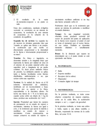 3
UNIVERSIDAD DECARTAGENA FACULTAD DEINGENIERIA
2. El resultado de la suma
de momentos respecto a un punto es
nulo.
Estas dos condiciones, mediante el álgebra
vectorial, se convierten en un sistema de
ecuaciones; la resolución de este sistema
de ecuaciones es la solución de la
condición de equilibrio.
Segunda ley de newton: La segunda ley
de newton en términos generales dice que
“cuando se aplica una fuerza a un cuerpo,
la aceleración que este recibe es
directamente proporcional a la intensidad
de la fuerza e inversamente proporcional a
su masa”.
Tensión: En física e ingeniería, se
denomina tensión a la magnitud física que
representa la fuerza por unidad de área en
el entorno de un punto material sobre una
superficie real o imaginaria de un medio
continuo. Es decir posee unidades físicas
de presión. La definición anterior se aplica
tanto a fuerzas localizadas como fuerzas
distribuidas, uniformemente o no, que
actúan sobre una superficie.
Newton: Es la unidad de fuerza en el SI
(sistema internacional de unidades),
nombrada así en reconocimiento a Isaac
Newton por su aporte a la física,
especialmente a la mecánica clásica. En
teoría una fuerza de 1 N es la fuerza que,
cuando actúa sobre un objeto de 1 kg de
masa, produce una aceleración de 1 m/s2.
Inercia: Propiedad que tienen los cuerpos
de permanecer en su estado de reposo o
movimiento, mientras la fuerza sea igual a
cero, o la resistencia que opone la materia a
modificar su estado de reposo o
movimiento. Como consecuencia, un
cuerpo conserva su estado de reposo o
movimiento rectilíneo uniforme si no hay
una fuerza actuando sobre él.
Podríamos decir que es la resistencia que
opone un sistema de partículas a modificar
su estado dinámico.
Torque: Es una magnitud vectorial,
obtenida como producto vectorial del
vector de posición del punto de aplicación
de la fuerza (con respecto al punto al cual
se toma el momento) por el vector fuerza,
en ese orden. También se denomina
momento dinámico o sencillamente
momento.
Brazo: Es la distancia que separa un
determinado eje y el punto donde se está
ejerciendo una fuerza
4. MATERIALES:
 Balín
 Soporte metálico
 Receptor (de la esfera)
 Disparador
 Contador digital de tiempo
5. METODOLOGIA
En la práctica realizada, se tenía como
objetivo comprobar de manera empírica,
como en la caída libre, la aceleración
siempre a ser +, - o igual a la gravedad.
En la práctica realizada, se tomo una esfera
o balín, sujeta a una altura variable, y
liberada, respetando las normas de la caída
libre, tal como Vi=0.
 