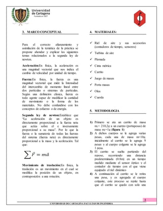 3
UNIVERSIDAD DECARTAGENA FACULTAD DEINGENIERIA
3. MARCO CONCEPTUAL
Para el correcto afianzamiento y
asimilación de la temática de la práctica se
propone ahondar y explicar los siguientes
temas relacionados a la segunda ley de
newton.
Aceleración:En física, la aceleración es
una magnitud vectorial que nos indica el
cambio de velocidad por unidad de tiempo.
Fuerza:En física, la fuerza es una
magnitud vectorial que mide la Intensidad
del intercambio de momento lineal entre
dos partículas o sistemas de partículas.
Según una definición clásica, fuerza es
todo agente capaz de modificar la cantidad
de movimiento o la forma de los
materiales. No debe confundirse con los
conceptos de esfuerzo o de energía.
Segunda ley de newton:Establece que
“La aceleración de un objeto es
directamente proporcional a la fuerza neta
que actúa sobre el e inversamente
proporcional a su masa”. Por lo que la
fuerza o la sumatoria de todas las fuerzas
del sistema (fuerza neta) es directamente
proporcional a la masa y la aceleración. Tal
que:
Movimiento de traslación:En física, la
traslación es un movimiento en el cual se
modifica la posición de un objeto, en
contraposición a una rotación.
4. MATERIALES:
 Riel de aire y sus accesorios
(contadores de tiempo, sensores)
 Turbina de aire
 Plomada
 Cinta métrica
 Carrito
 Juego de masas
 Porta masas
 Olea
 Cuerda
5. METODOLOGIA
1) Primero se ata un carrito de masa
m1= 210,2g a un cuerpo (portapesas) de
masa m2=1g (figura 1)
2) A dichos cuerpos se le agrega varias
pesas, cada una de masa m=10g.
inicialmente al carrito se le agraga 9
pesas y al cuerpo colgante se le agrega
1 pesa.
3) El carrito se suelta partiendo del
reposo, recorriendo una distancia
predeterminada (0.8m) en un tiempo
medido mediante el sensor óptico y el
contador de tiempo con el que viene
equipado el riel dinámico
4) A continuación al carrito se le retira
una pesa, y es agregada al cuerpo
colgante, este proceso se repite hasta
que el carrito se quedo con solo una
 