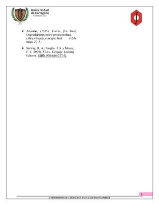 6
UNIVERSIDAD DECARTAGENA FACULTAD DEINGENIERIA
 Anonimo, (2015). Fuerza, [En línea]
Disponible:http://www.profesorenlinea.
cl/fisica/Fuerza_concepto.html (12de
mayo 2015)
 Serway, R. A.; Faughn, J. S. y Moses,
C. J. (2005). Física. Cengage Learning
Editores. ISBN 970-686-377-X.
 