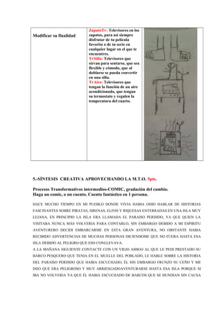 Modificar su finalidad
ZapatoTv: Televisores en los
zapatos, para así siempre
disfrutar de tu película
favorita o de tu serie en
cualquier lugar en el que te
encuentres.
TvSilla: Televisores que
sirvan para sentarse, que sea
flexible y cómodo, que al
doblarse se pueda convertir
en una silla.
TvAire: Televisores que
tengan la función de un aire
acondicionado, que tengan
su termostato y regulen la
temperatura del cuarto.
5.-SÍNTESIS CREATIVA APROVECHANDO LA M.T.O. 5pts.
Procesos Transformativos intermedios-COMIC, gradación del cambio.
Haga un comic, o un cuento. Cuento fantástico en 1 persona.
HACE MUCHO TIEMPO EN MI PUEBLO DONDE VIVIA HABIA ODIO HABLAR DE HISTORIAS
FASCINANTES SOBRE PIRATAS, SIRENAS, ELFOS Y RIQUESAS ENTERRADAS EN UNA ISLA MUY
LEJANA, EN PRINCIPIO LA ISLA ERA LLAMADA EL PARAISO PERDIDO, YA QUE QUIEN LA
VISITABA NUNCA MÁS VOLVERIA PARA CONTARLO, SIN EMBARGO DEBIDO A MI ESPIRITU
AVENTURERO DECIDI EMBARCARME EN ESTA GRAN AVENTURA, NO OBSTANTE HABIA
RECIBIDO ADVERTENCIAS DE MUCHAS PERSONAS DICIENDOME QUE NO FUERA HASTA ESA
ISLA DEBIDO AL PELIGRO QUE ESO CONLLEVAVA.
A LA MAÑANA SIGUIENTE CONTACTE CON UN VIEJO AMIGO AL QUE LE PEDI PRESTADO SU
BARCO PESQUERO QUE TENIA EN EL MUELLE DEL POBLADO, LE HABLE SOBRE LA HISTORIA
DEL PARAISO PERDIDO QUE HABIA ESCUCHADO, ÉL SIN EMBARGO FRUNZO SU CEÑO Y ME
DIJO QUE ERA PELIGROSO Y MUY ARRIESGADOAVENTURARSE HASTA ESA ISLA PORQUE SI
IBA NO VOLVERIA YA QUE ÉL HABIA ESCUCHADO DE BARCOS QUE SE HUNDIAN SIN CAUSA
 