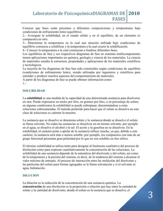 Laboratorio de FisicoquímicaDIAGRAMAS DE
FASES
2010
3
Conocer que fases están presentes a diferentes composiciones y temperaturas bajo
condiciones de enfriamiento lento (equilibrio).
2.- Averiguar la solubilidad, en el estado sólido y en el equilibrio, de un elemento (o
compuesto) en otro.
3.- Determinar la temperatura en la cual una aleación enfriada bajo condiciones de
equilibrio comienza a solidificar y la temperatura a la cual ocurre la solidificación.
4.- Conocer la temperatura a la cual comienzan a fundirse diferentes fases.
Los equilibrios de fase y sus respectivos diagramas de fase en sistemas multicomponentes
tienen aplicaciones importantes en química, geología y ciencia de los materiales. La ciencia
de materiales estudia la estructura, propiedades y aplicaciones de los materiales científicos
y tecnológicos.
La mayoría de los diagramas de fase han sido construidos según condiciones de equilibrio
(condiciones de enfriamiento lento), siendo utilizadas por ingenieros y científicos para
entender y predecir muchos aspectos del comportamiento de materiales.
A partir de los diagramas de fase se puede obtener información como:
1.-
SOLUBILIDAD
La solubilidad es una medida de la capacidad de una determinada sustancia para disolverse
en otra. Puede expresarse en moles por litro, en gramos por litro, o en porcentaje de soluto;
en algunas condiciones la solubilidad se puede sobrepasar, denominándose a estas
soluciones sobresaturadas. El método preferido para hacer que el soluto se disuelva en esta
clase de soluciones es calentar la muestra.
La sustancia que se disuelve se denomina soluto y la sustancia donde se disuelve el soluto
se llama solvente. No todas las sustancias se disuelven en un mismo solvente, por ejemplo
en el agua, se disuelve el alcohol y la sal. El aceite y la gasolina no se disuelven. En la
solubilidad, el carácter polar o apolar de la sustancia influye mucho, ya que, debido a este
carácter, la sustancia será más o menos soluble; por ejemplo, los compuestos con más de un
grupo funcional presentan gran polaridad por lo que no son solubles en éter etílico.
El término solubilidad se utiliza tanto para designar al fenómeno cualitativo del proceso de
disolución como para expresar cuantitativamente la concentración de las soluciones. La
solubilidad de una sustancia depende de la naturaleza del disolvente y del soluto, así como
de la temperatura y la presión del sistema, es decir, de la tendencia del sistema a alcanzar el
valor máximo de entropía. Al proceso de interacción entre las moléculas del disolvente y
las partículas del soluto para formar agregados se le llama solvatación y si el solvente es
agua, hidratación.
DILUCION
La dilución es la reducción de la concentración de una sustancia química. La
concentración de una disolución es la proporción o relación que hay entre la cantidad de
soluto y la cantidad de disolvente, donde el soluto es la sustancia que se disuelve, el
 