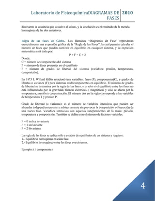 Laboratorio de FisicoquímicaDIAGRAMAS DE
FASES
2010
4
disolvente la sustancia que disuelve al soluto, y la disolución es el resultado de la mezcla
homogénea de las dos anteriores.
Regla de las fases de Gibbs.- Los llamados “Diagramas de Fase” representan
esencialmente una expresión gráfica de la “Regla de las Fases”, la cual permite calcular el
número de fases que pueden coexistir en equilibrio en cualquier sistema, y su expresión
matemática está dada por:
P + F = C + 2
Donde:
C = número de componentes del sistema
P = número de fases presentes en el equilibrio
F = número de grados de libertad del sistema (variables: presión, temperatura,
composición).
En 1875 J. Willaid Gibbs relacionó tres variables: fases (P), componentes(C), y grados de
libertas o varianza (F) para sistemas multicomponentes en equilibrio. El número de grados
de libertad se determina por la regla de las fases, si y solo si el equilibrio entre las fases no
está influenciado por la gravedad, fuerzas eléctricas o magnéticas y solo se afecta por la
temperatura, presión y concentración. El número dos en la regla corresponde a las variables
de temperatura T y presión P.
Grado de libertad (o varianza): es el número de variables intensivas que pueden ser
alteradas independientemente y arbitrariamente sin provocar la desaparición o formación de
una nueva fase. Variables intensivas son aquellas independientes de la masa: presión,
temperatura y composición. También se define con el número de factores variables.
F = 0 indica invariante
F = 1 univariante
F = 2 bivariante
La regla de las fases se aplica sólo a estados de equilibrios de un sistema y requiere:
1.- Equilibrio homogéneo en cada fase.
2.- Equilibrio heterogéneo entre las fases coexistentes.
Ejemplo: (1 componente)
 