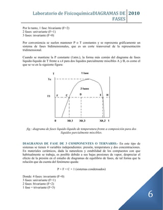 Laboratorio de FisicoquímicaDIAGRAMAS DE
FASES
2010
6
Por lo tanto, 1 fase: bivariante (F=2)
2 fases: univariante (F=1)
3 fases: invariante (F=0)
Por conveniencia se suelen mantener P o T constantes y se representa gráficamente un
sistema de fases bidimensionales, que es un corte transversal de la representación
tridimensional.
Cuando se mantiene la P constante (1atm.), la forma más común del diagrama de fases
líquido-líquido de T frente a xA para dos líquidos parcialmente miscibles A y B, es como el
que se ve en la siguiente figura:
fig.: diagrama de fases líquido-líquido de temperatura frente a composición para dos
líquidos parcialmente miscibles.
DIAGRAMAS DE FASE DE 3 COMPONENTES O TERNARIO.- En este tipo de
sistemas se tienen 4 variables independientes: presión, temperatura y dos concentraciones.
En materiales cerámicos, dada la naturaleza y estabilidad de los compuestos con que
habitualmente se trabaja, es posible debido a sus bajas presiones de vapor, despreciar el
efecto de la presión en el estudio de diagramas de equilibrio de fases, de tal forma que la
relación que da cuenta del fenómeno queda:
P + F = C + 1 (sistemas condensados)
Donde: 4 fases: invariante (F=0)
3 fases: univariante (F=1)
2 fases: bivariante (F=2)
1 fase = trivariante (F=3)
 