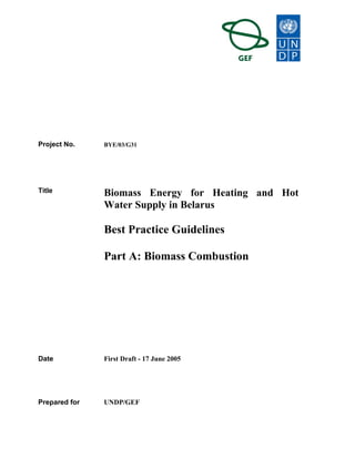 Project No. BYE/03/G31
Title Biomass Energy for Heating and Hot
Water Supply in Belarus
Best Practice Guidelines
Part A: Biomass Combustion
Date First Draft - 17 June 2005
Prepared for UNDP/GEF
 