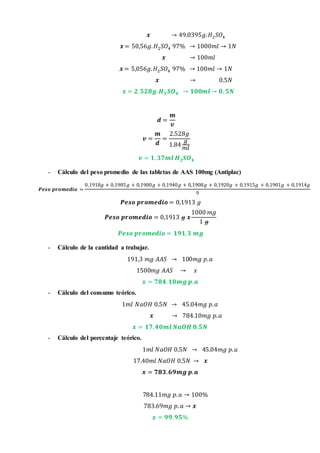 𝒙 → 49.0395𝑔. 𝐻2 𝑆𝑂4
𝒙 = 50,56𝑔. 𝐻2 𝑆𝑂4 97% → 1000𝑚𝑙 → 1𝑁
𝒙 → 100𝑚𝑙
𝒙 = 5,056𝑔. 𝐻2 𝑆𝑂4 97% → 100𝑚𝑙 → 1𝑁
𝒙 → 0.5𝑁
𝒙 = 𝟐. 𝟓𝟐𝟖𝒈. 𝑯 𝟐 𝑺𝑶 𝟒 → 𝟏𝟎𝟎𝒎𝒍 → 𝟎. 𝟓𝑵
𝒅 =
𝒎
𝒗
𝒗 =
𝒎
𝒅
=
2.528𝑔
1.84
𝑔
𝑚𝑙
𝒗 = 𝟏. 𝟑𝟕𝒎𝒍 𝑯 𝟐 𝑺𝑶 𝟒
- Cálculo del peso promedio de las tabletas de AAS 100mg (Antiplac)
𝑷𝒆𝒔𝒐 𝒑𝒓𝒐𝒎𝒆𝒅𝒊𝒐 =
0,1918𝑔 + 0,1905𝑔 + 0,1900𝑔 + 0,1940𝑔 + 0,1908𝑔 + 0,1920𝑔 + 0,1915𝑔 + 0,1901𝑔 + 0,1914𝑔
9
𝑷𝒆𝒔𝒐 𝒑𝒓𝒐𝒎𝒆𝒅𝒊𝒐 = 0,1913 𝑔
𝑷𝒆𝒔𝒐 𝒑𝒓𝒐𝒎𝒆𝒅𝒊𝒐 = 0,1913 𝑔 𝒙
1000 𝑚𝑔
1 𝑔
𝑷𝒆𝒔𝒐 𝒑𝒓𝒐𝒎𝒆𝒅𝒊𝒐 = 𝟏𝟗𝟏, 𝟑 𝒎𝒈
- Cálculo de la cantidad a trabajar.
191,3 𝑚𝑔 𝐴𝐴𝑆 → 100𝑚𝑔 𝑝. 𝑎
1500𝑚𝑔 𝐴𝐴𝑆 → 𝑥
𝒙 = 𝟕𝟖𝟒. 𝟏𝟎𝒎𝒈 𝒑. 𝒂
- Cálculo del consumo teórico.
1𝑚𝑙 𝑁𝑎𝑂𝐻 0.5𝑁 → 45.04𝑚𝑔 𝑝. 𝑎
𝒙 → 784.10𝑚𝑔 𝑝. 𝑎
𝒙 = 𝟏𝟕. 𝟒𝟎𝒎𝒍 𝑵𝒂𝑶𝑯 𝟎.𝟓𝑵
- Cálculo del porcentaje teórico.
1𝑚𝑙 𝑁𝑎𝑂𝐻 0.5𝑁 → 45.04𝑚𝑔 𝑝. 𝑎
17.40𝑚𝑙 𝑁𝑎𝑂𝐻 0.5𝑁 → 𝒙
𝒙 = 𝟕𝟖𝟑. 𝟔𝟗𝒎𝒈 𝒑. 𝒂
784.11𝑚𝑔 𝑝. 𝑎 → 100%
783.69𝑚𝑔 𝑝. 𝑎 → 𝒙
𝒙 = 𝟗𝟗. 𝟗𝟓%
 