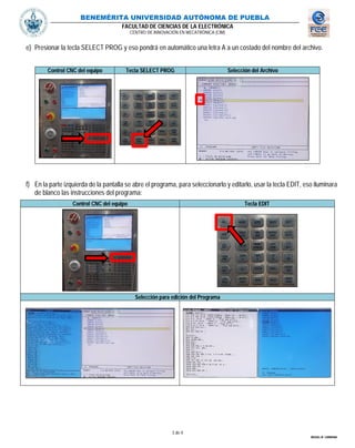 BENEMÉRITA UNIVERSIDAD AUTÓNOMA DE PUEBLA
FACULTAD DE CIENCIAS DE LA ELECTRÓNICA
CENTRO DE INNOVACIÓN EN MECATRÓNICA (CIM)
3 de 4
MIGUEL M. CARMONA
e) Presionar la tecla SELECT PROG y eso pondrá en automático una letra A a un costado del nombre del archivo.
Control CNC del equipo Tecla SELECT PROG Selección del Archivo
f) En la parte izquierda de la pantalla se abre el programa, para seleccionarlo y editarlo, usar la tecla EDIT, eso iluminara
de blanco las instrucciones del programa:
Control CNC del equipo Tecla EDIT
Selección para edición del Programa
 