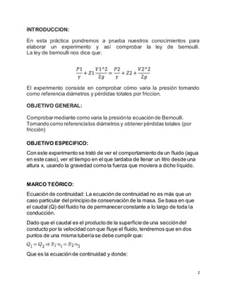 2
INTRODUCCION:
En esta práctica pondremos a prueba nuestros conocimientos para
elaborar un experimento y así comprobar la ley de bernoulli.
La ley de bernoulli nos dice que:
𝑃1
𝛾
+ 𝑍1
𝑉1^2
2𝑔
=
𝑃2
𝛾
+ 𝑍2 +
𝑉2^2
2𝑔
El experimento consiste en comprobar cómo varia la presión tomando
como referencia diámetros y pérdidas totales por friccion.
OBJETIVO GENERAL:
Comprobarmediante como varia la presiónla ecuación de Bernoulli.
Tomando como referencialos diámetros y obtenerpérdidas totales (por
fricción)
OBJETIVO ESPECIFICO:
Con este experimento se trató de ver el comportamiento de un fluido (agua
en este caso), ver el tiempo en el que tardaba de llenar un litro desde una
altura x, usando la gravedad como la fuerza que moviera a dicho líquido.
MARCO TEÓRICO:
Ecuación de continuidad: La ecuación de continuidad no es más que un
caso particular del principio de conservación de la masa. Se basa en que
el caudal (Q) del fluido ha de permanecerconstante a lo largo de toda la
conducción.
Dado que el caudal es el producto de la superficie de una seccióndel
conducto por la velocidad con que fluye el fluido, tendremos que en dos
puntos de una misma tubería se debe cumplir que:
Que es la ecuación de continuidad y donde:
 
