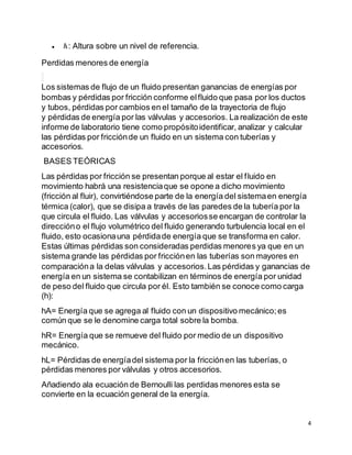 4
 : Altura sobre un nivel de referencia.
Perdidas menores de energía
Los sistemas de flujo de un fluido presentan ganancias de energías por
bombas y pérdidas por fricción conforme elfluido que pasa por los ductos
y tubos, pérdidas por cambios en el tamaño de la trayectoria de flujo
y pérdidas de energía por las válvulas y accesorios. La realización de este
informe de laboratorio tiene como propósitoidentificar, analizar y calcular
las pérdidas por fricciónde un fluido en un sistema con tuberías y
accesorios.
BASES TEÓRICAS
Las pérdidas por fricción se presentan porque al estar el fluido en
movimiento habrá una resistenciaque se opone a dicho movimiento
(fricción al fluir), convirtiéndose parte de la energía del sistemaen energía
térmica (calor), que se disipa a través de las paredes de la tubería por la
que circula el fluido. Las válvulas y accesoriosse encargan de controlar la
direccióno el flujo volumétrico del fluido generando turbulencia local en el
fluido, esto ocasionauna pérdidade energía que se transforma en calor.
Estas últimas pérdidas son consideradas perdidas menores ya que en un
sistema grande las pérdidas por fricciónen las tuberías son mayores en
comparacióna la delas válvulas y accesorios.Las pérdidas y ganancias de
energía en un sistema se contabilizan en términos de energía por unidad
de peso del fluido que circula por él. Esto también se conoce como carga
(h):
hA= Energía que se agrega al fluido con un dispositivo mecánico;es
común que se le denomine carga total sobre la bomba.
hR= Energía que se remueve del fluido por medio de un dispositivo
mecánico.
hL= Pérdidas de energíadel sistema por la fricciónen las tuberías, o
pérdidas menores por válvulas y otros accesorios.
Añadiendo ala ecuación de Bernoulli las perdidas menores esta se
convierte en la ecuación general de la energía.
 
