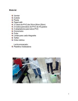 7
Material:
Vernier
Cubeta
Piseta
Papel café
3 Tubos de PVC (de 30cm,90cm,20cm)
2 Codos para tubos de PVC de 45 grados
2 adaptadores para tubos PVC
Cronometro
Cuba
Lentes para cada integrante
Teflón
Cinta métrica
Lecho empacado:
Plastilina moldeadora
 