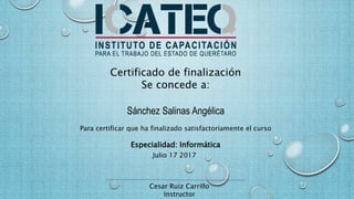 Certificado de finalización
Se concede a:
Sánchez Salinas Angélica
Para certificar que ha finalizado satisfactoriamente el curso
Especialidad: Informática
Julio 17 2017
Cesar Ruiz Carrillo
Instructor
 