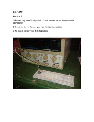 INFORME
Practica 19
1- Este es muy parecido al pasado por que también se usa in amplificador
operacional
2- hice todas las mediciones que me solicitaba las practicas
3- fui paso a paso leyendo todo la practica