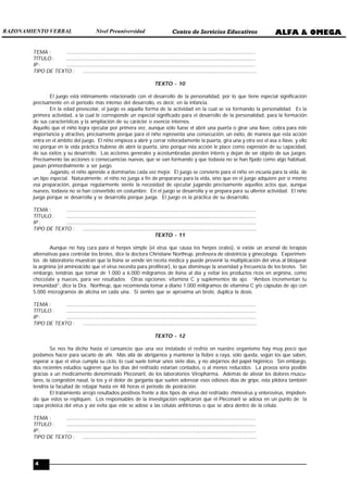 4
TEMA : ................................................................................................................................................
TÍTULO : ................................................................................................................................................
IP : ................................................................................................................................................
TIPO DE TEXTO : ....................................................................................................................................
TEXTO - 10
El juego está íntimamente relacionado con el desarrollo de la personalidad, por lo que tiene especial significación
precisamente en el periodo más intenso del desarrollo, es decir, en la infancia.
En la edad preescolar, el juego es aquella forma de la actividad en la cual se va formando la personalidad. Es la
primera actividad, a la cual le corresponde un especial significado para el desarrollo de la personalidad, para la formación
de sus características y la ampliación de su carácter o esencia internos.
Aquello que el niño logra ejecutar por primera vez, aunque sólo fuese el abrir una puerta o girar una llave, cobra para éste
importancia y atractivo, precisamente porque para el niño representa una consecución, un éxito, de manera que esta acción
entra en el ámbito del juego. El niño empieza a abrir y cerrar reiteradamente la puerta, gira una y otra vez el asa o llave, y ello
no porque en la vida práctica hubiese de abrir la puerta, sino porque esta acción le place como expresión de su capacidad,
de sus éxitos y su desarrollo. Las acciones generales y acostumbradas pierden interés y dejan de ser objeto de sus juegos.
Precisamente las acciones o consecuencias nuevas, que se van formando y que todavía no se han fijado como algo habitual,
pasan primordialmente a ser juego.
Jugando, el niño aprende a dominarlas cada vez mejor. El juego se convierte para el niño en escuela para la vida, de
un tipo especial. Naturalmente, el niño no juega a fin de prepararse para la vida, sino que en el juego adquiere por sí mismo
esa preparación, porque regularmente siente la necesidad de ejecutar jugando precisamente aquellos actos que, aunque
nuevos, todavía no se han convertido en costumbre. En el juego se desarrolla y se prepara para su ulterior actividad. El niño
juega porque se desarrolla y se desarrolla porque juega. El juego es la práctica de su desarrollo.
TEMA : ................................................................................................................................................
TÍTULO : ................................................................................................................................................
IP : ................................................................................................................................................
TIPO DE TEXTO : ....................................................................................................................................
TEXTO - 11
Aunque no hay cura para el herpes simple (el virus que causa los herpes orales), sí existe un arsenal de terapias
alternativas para controlar los brotes, dice la doctora Christiane Northrup, profesora de obstetricia y ginecología. Experimen-
tos de laboratorio muestran que la lisina se vende sin receta médica y puede prevenir la multiplicación del virus al bloquear
la arginina (el aminoácido que el virus necesita para proliferar), lo que disminuye la severidad y frecuencia de los brotes. Sin
embargo, tendrías que tomar de 1.000 a 6.000 miligramos de lisina al día y evitar los productos ricos en arginina, como
chocolate y nueces, para ver resultados. Otras opciones: vitamina C y suplementos de ajo. “Ambos incrementan tu
inmunidad”, dice la Dra. Northrup, que recomienda tomar a diario 1.000 miligramos de vitamina C y/o cápsulas de ajo con
5.000 microgramos de alicina en cada una. Si sientes que se aproxima un brote, duplica la dosis.
TEMA : ................................................................................................................................................
TÍTULO : ................................................................................................................................................
IP : ................................................................................................................................................
TIPO DE TEXTO : ....................................................................................................................................
TEXTO - 12
Se nos ha dicho hasta el cansancio que una vez instalado el resfrío en nuestro organismo hay muy poco que
podamos hacer para sacarlo de ahí. Más allá de abrigarnos y mantener la fiebre a raya, sólo queda, según los que saben,
esperar a que el virus cumpla su ciclo, lo cual suele tomar unos siete días, y no alejarnos del papel higiénico. Sin embargo,
dos recientes estudios sugieren que los días del resfriado estarían contados, o al menos reducidos. La proeza sería posible
gracias a un medicamento denominado Pleconaril, de los laboratorios Viropharma. Además de aliviar los dolores muscu-
lares, la congestión nasal, la tos y el dolor de garganta que suelen aderezar esos odiosos días de gripe, esta píldora también
tendría la facultad de rebajar hasta en 48 horas el periodo de postración.
El tratamiento arrojó resultados positivos frente a dos tipos de virus del resfriado: rhinovirus y enterovirus, impidien-
do que estos se repliquen. Los responsables de la investigación explicaron que el Pleconaril se adosa en un punto de la
capa proteica del virus y así evita que este se adose a las células anfitrionas o que se abra dentro de la célula.
TEMA : ................................................................................................................................................
TÍTULO : ................................................................................................................................................
IP : ................................................................................................................................................
TIPO DE TEXTO : ....................................................................................................................................
ALFA & OMEGA
Centro de Servicios Educativos
RAZONAMIENTO VERBAL Nivel Preuniversidad
 