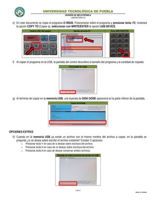 UNIVERSIDAD TECNOLÓGICA DE PUEBLA
DIVISIÓN DE MECATRÓNICA
LABORATORIO K3
e) En este documento se copia el programa O 00526. Posicionarse sobre el programa y presionar tecla: F2, mostrará
la opción COPY TO (Copiar a), seleccionar con WRITE/ENTER la opción USB DEVICE.
Control CNC del equipo Opción de tecla F2 Tecla WRITE/ENTER
f) Al copiar el programa en la USB, la pantalla del control describirá el tamaño del programa y la cantidad de copiado.
Porcentaje de copia
g) Al terminar de copiar en la memoria USB, una leyenda de DISK DONE aparecerá en la parte inferior de la pantalla.
Copia terminada
OPCIONES EXTRAS
h) Cuando en la memoria USB ya existe un archivo con el mismo nombre del archivo a copiar, en la pantalla se
pregunta ¿si se desea sobre escribir el archivo existente? Existen 3 opciones:
o Presionar tecla Y en caso de si desear sobre escritura del archivo.
o Presionar tecla N en caso de no desear sobre escritura del archivo.
o Presionar tecla A en caso de desear conservar ambos archivos.
Pantalla de sobre escritura de archivo en USB
3 de 4
MIGUEL M. CARMONA
 