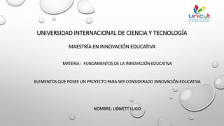 UNIVERSIDAD INTERNACIONAL DE CIENCIA Y TECNOLOGÍA
MAESTRÍA EN INNOVACIÓN EDUCATIVA
MATERIA : FUNDAMENTOS DE LA INNOVACIÓN EDUCATIVA
ELEMENTOS QUE POSEE UN PROYECTO PARA SER CONSIDERADO INNOVACIÓN EDUCATIVA
NOMBRE: LIDIVETT LUGO
 