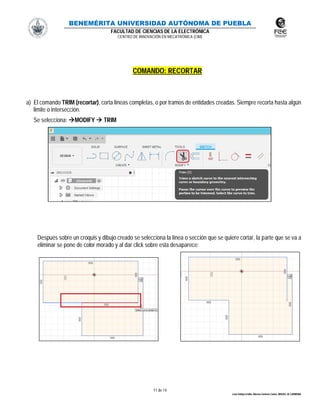 BENEMÉRITA UNIVERSIDAD AUTÓNOMA DE PUEBLA
FACULTAD DE CIENCIAS DE LA ELECTRÓNICA
CENTRO DE INNOVACIÓN EN MECATRÓNICA (CIM)
11 de 14
León Vallejo Emilio, Moreno Zenteno Carlos, MIGUEL M. CARMONA
COMANDO: RECORTAR
a) El comando TRIM (recortar), corta líneas completas, o por tramos de entidades creadas. Siempre recorta hasta algún
limite o intersección.
Se selecciona: MODIFY  TRIM
Después sobre un croquis y dibujo creado se selecciona la línea o sección que se quiere cortar, la parte que se va a
eliminar se pone de color morado y al dar click sobre esta desaparece:
 