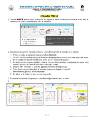BENEMÉRITA UNIVERSIDAD AUTÓNOMA DE PUEBLA
FACULTAD DE CIENCIAS DE LA ELECTRÓNICA
CENTRO DE INNOVACIÓN EN MECATRÓNICA (CIM)
13 de 14
León Vallejo Emilio, Moreno Zenteno Carlos, MIGUEL M. CARMONA
COMANDO: ESPEJO
a) Comando MIRROR, realiza copias idénticas de un conjunto de líneas o entidades con respecto a una línea de
referencia. Este icono se encuentra en la barra de comandos:
b) Con un sketch previamente elaborado, el proceso para realizar la simetría de entidades es el siguiente:
1. Primero se realiza un eje de referencia para realizar el duplicado.
2. Se selecciona el comando de “espejo”en la barra de comandos y aparecerá un recuadro para configurar la acción.
3. En el recuadro se le da click izquierdo en la opción que dice “selección de objetos”.
4. En el sketch se encierran las entidades a duplicar manteniendo presionado el click izquierdo del mouse, en el
recuadro aparecerá un conteo de los objetos totales seleccionados.
5. Después sobre el recuadro se le da click izquierdo en la opción “línea de espejo”.
6. Sobre el sketch se selecciona el eje de referencia previamente dibujado en el paso 1.
7. Inmediatamente aparecerá el sketch duplicado.
8. Por último, se da click en “ok” para terminar el comando.
c) Se muestran las siguientes imágenes para entender de mejor manera el proceso anterior:
d)
 