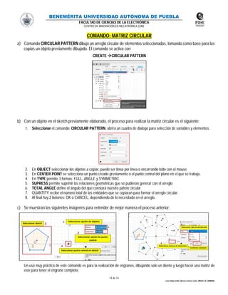BENEMÉRITA UNIVERSIDAD AUTÓNOMA DE PUEBLA
FACULTAD DE CIENCIAS DE LA ELECTRÓNICA
CENTRO DE INNOVACIÓN EN MECATRÓNICA (CIM)
14 de 14
León Vallejo Emilio, Moreno Zenteno Carlos, MIGUEL M. CARMONA
COMANDO: MATRIZ CIRCULAR
a) Comando CIRCULAR PATTERN dibuja un arreglo circular de elementos seleccionados, tomando como base para las
copias un objeto previamente dibujado. El comando se activa con
CREATE CIRCULAR PATTERN
b) Con un objeto en el sketch previamente elaborado, el proceso para realizar la matriz circular es el siguiente:
1. Seleccionar el comando: CIRCULAR PATTERN, abrirá un cuadro de dialogo para selección de variables y elementos.
2. En OBJECT seleccionar los objetos a copiar, puede ser línea por línea o encerrando todo con el mouse
3. En CENTER POINT se selecciona un punto creado previamente o el punto central del plano en el que se trabaja.
4. En TYPE permite 3 formas: FULL, ANGLE y SYMMETRIC.
5. SUPRESS permite suprimir las relaciones geométricas que se pudieran generar con el arreglo
6. TOTAL ANGLE define el ángulo del que constará nuestro patrón circular
7. QUANTITY recibe el número total de las entidades que se copiaran para formar el arreglo circular.
8. Al final hay 2 botones: OK o CANCEL, dependiendo de lo necesitado en el arreglo.
c) Se muestran las siguientes imágenes para entender de mejor manera el proceso anterior:
Un uso muy práctico de este comando es para la realización de engranes, dibujando solo un diente y luego hacer una matriz de
este para tener el engrane completo.
 