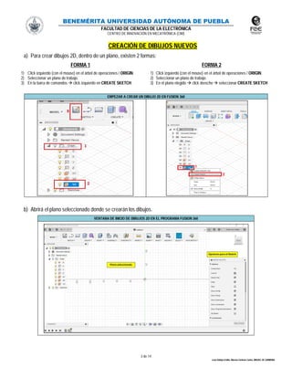 BENEMÉRITA UNIVERSIDAD AUTÓNOMA DE PUEBLA
FACULTAD DE CIENCIAS DE LA ELECTRÓNICA
CENTRO DE INNOVACIÓN EN MECATRÓNICA (CIM)
3 de 14
León Vallejo Emilio, Moreno Zenteno Carlos, MIGUEL M. CARMONA
CREACIÓN DE DIBUJOS NUEVOS
a) Para crear dibujos 2D, dentro de un plano, existen 2 formas:
FORMA 1 FORMA 2
1) Click izquierdo (con el mouse) en el árbol de operaciones / ORIGIN.
2) Seleccionar un plano de trabajo.
3) En la barra de comandos  click izquierdo en CREATE SKETCH.
1) Click izquierdo (con el mouse) en el árbol de operaciones / ORIGIN.
2) Seleccionar un plano de trabajo.
3) En el plano elegido  click derecho  seleccionar CREATE SKETCH
EMPEZAR A CREAR UN DIBUJO 2D EN FUSION 360
b) Abrirá el plano seleccionado donde se crearán los dibujos.
VENTANA DE INICIO DE DIBUJOS 2D EN EL PROGRAMA FUSION 360
 