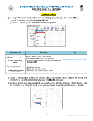 BENEMÉRITA UNIVERSIDAD AUTÓNOMA DE PUEBLA
FACULTAD DE CIENCIAS DE LA ELECTRÓNICA
CENTRO DE INNOVACIÓN EN MECATRÓNICA (CIM)
4 de 14
León Vallejo Emilio, Moreno Zenteno Carlos, MIGUEL M. CARMONA
COMANDO: LÍNEA
a) Los dibujos deben realizarse sobre el plano seleccionado (espacio cuadriculado). Para realizar LÍNEAS:
1) Buscar en la barra de comandos la pestaña: SKETCH.
2) Dar click en el ícono que dice “LINE”, lo que permite dibujar líneas.
b) Cuando se inicia cualquier comando, en este caso LÍNEA, este continúa activo (se dibujan más líneas), hasta
desactivarlo, ya sea dando click en el ícono o usando tecla ESCAPE del teclado.
c) Mientras se dibuja la línea, el programa brinda apoyos gráficos como la longitud, ángulo o si estará restringida a algún
otro elemento o en su inclinación, por ello se ven pequeños iconos o líneas punteadas al momento de dibujarla.
OPCIONES DEL ÍCONO EXPLICACIÓN TIPO
Traza líneas rectas de extremo a
extremo.
Al dar el primer click se crea el inicio de la línea,
Con un segundo click del mouse traza el otro extremo,
El comando se desactiva al dar 2 clicks rápidos o presionando tecla
ESCAPE o ENTER.
Traza lineas guías o de apoyo, de
extremo a extremo.
Repetir pasos anteriores.
Dar click derecho en la línea creada.
Seleccionar el ícono “NORMAL/CONSTRUCTION”.
 