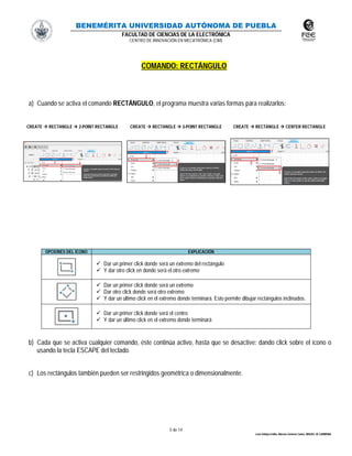 BENEMÉRITA UNIVERSIDAD AUTÓNOMA DE PUEBLA
FACULTAD DE CIENCIAS DE LA ELECTRÓNICA
CENTRO DE INNOVACIÓN EN MECATRÓNICA (CIM)
5 de 14
León Vallejo Emilio, Moreno Zenteno Carlos, MIGUEL M. CARMONA
COMANDO: RECTÁNGULO
a) Cuando se activa el comando RECTÁNGULO, el programa muestra varias formas para realizarlos:
CREATE  RECTANGLE  2-POINT RECTANGLE CREATE  RECTANGLE  3-POINT RECTANGLE CREATE  RECTANGLE  CENTER RECTANGLE
OPCIONES DEL ÍCONO EXPLICACIÓN
 Dar un primer click donde será un extremo del rectángulo
 Y dar otro click en donde será el otro extremo
 Dar un primer click donde será un extremo
 Dar otro click donde será otro extremo
 Y dar un último click en el extremo donde terminará. Esto permite dibujar rectángulos inclinados.
 Dar un primer click donde será el centro
 Y dar un último click en el extremo donde terminará
b) Cada que se activa cualquier comando, éste continúa activo, hasta que se desactive: dando click sobre el ícono o
usando la tecla ESCAPE del teclado.
c) Los rectángulos también pueden ser restringidos geométrica o dimensionalmente.
 
