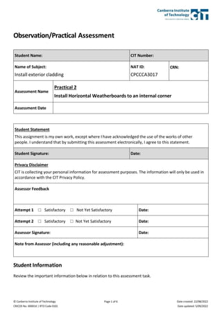 © Canberra Institute of Technology
CRICOS No. 00001K | RTO Code 0101
Page 1 of 6 Date created: 22/08/2022
Date updated: 5/09/2022
Observation/Practical Assessment
Student Name: CIT Number:
Name of Subject:
Install exterior cladding
NAT ID:
CPCCCA3017
CRN:
Assessment Name
Practical 2
Install Horizontal Weatherboards to an internal corner
Assessment Date
Student Statement
This assignment is my own work, except where I have acknowledged the use of the works of other
people. I understand that by submitting this assessment electronically, I agree to this statement.
Student Signature: Date:
Privacy Disclaimer
CIT is collecting your personal information for assessment purposes. The information will only be used in
accordance with the CIT Privacy Policy.
Assessor Feedback
Attempt 1 ☐ Satisfactory ☐ Not Yet Satisfactory Date:
Attempt 2 ☐ Satisfactory ☐ Not Yet Satisfactory Date:
Assessor Signature: Date:
Note from Assessor (including any reasonable adjustment):
Student Information
Review the important information below in relation to this assessment task.
 