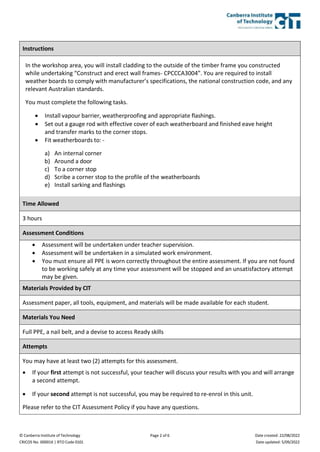 © Canberra Institute of Technology
CRICOS No. 00001K | RTO Code 0101
Page 2 of 6 Date created: 22/08/2022
Date updated: 5/09/2022
Instructions
In the workshop area, you will install cladding to the outside of the timber frame you constructed
while undertaking “Construct and erect wall frames- CPCCCA3004”. You are required to install
weather boards to comply with manufacturer’s specifications, the national construction code, and any
relevant Australian standards.
You must complete the following tasks.
 Install vapour barrier, weatherproofing and appropriate flashings.
 Set out a gauge rod with effective cover of each weatherboard and finished eave height
and transfer marks to the corner stops.
 Fit weatherboards to: -
a) An internal corner
b) Around a door
c) To a corner stop
d) Scribe a corner stop to the profile of the weatherboards
e) Install sarking and flashings
Time Allowed
3 hours
Assessment Conditions
 Assessment will be undertaken under teacher supervision.
 Assessment will be undertaken in a simulated work environment.
 You must ensure all PPE is worn correctly throughout the entire assessment. If you are not found
to be working safely at any time your assessment will be stopped and an unsatisfactory attempt
may be given.
Materials Provided by CIT
Assessment paper, all tools, equipment, and materials will be made available for each student.
Materials You Need
Full PPE, a nail belt, and a devise to access Ready skills
Attempts
You may have at least two (2) attempts for this assessment.
 If your first attempt is not successful, your teacher will discuss your results with you and will arrange
a second attempt.
 If your second attempt is not successful, you may be required to re-enrol in this unit.
Please refer to the CIT Assessment Policy if you have any questions.
 