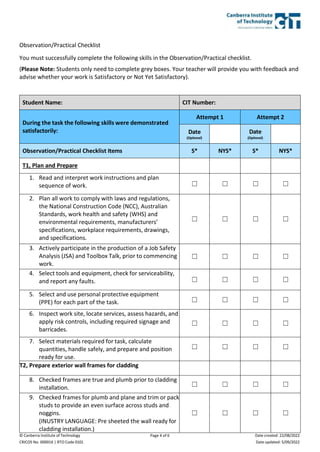 © Canberra Institute of Technology
CRICOS No. 00001K | RTO Code 0101
Page 4 of 6 Date created: 22/08/2022
Date updated: 5/09/2022
Observation/Practical Checklist
You must successfully complete the following skills in the Observation/Practical checklist.
(Please Note: Students only need to complete grey boxes. Your teacher will provide you with feedback and
advise whether your work is Satisfactory or Not Yet Satisfactory).
Student Name: CIT Number:
During the task the following skills were demonstrated
satisfactorily:
Attempt 1 Attempt 2
Date
(Optional)
Date
(Optional)
Observation/Practical Checklist Items S* NYS* S* NYS*
T1, Plan and Prepare
1. Read and interpret work instructions and plan
sequence of work. ☐ ☐ ☐ ☐
2. Plan all work to comply with laws and regulations,
the National Construction Code (NCC), Australian
Standards, work health and safety (WHS) and
environmental requirements, manufacturers’
specifications, workplace requirements, drawings,
and specifications.
☐ ☐ ☐ ☐
3. Actively participate in the production of a Job Safety
Analysis (JSA) and Toolbox Talk, prior to commencing
work.
☐ ☐ ☐ ☐
4. Select tools and equipment, check for serviceability,
and report any faults. ☐ ☐ ☐ ☐
5. Select and use personal protective equipment
(PPE) for each part of the task. ☐ ☐ ☐ ☐
6. Inspect work site, locate services, assess hazards, and
apply risk controls, including required signage and
barricades.
☐ ☐ ☐ ☐
7. Select materials required for task, calculate
quantities, handle safely, and prepare and position
ready for use.
☐ ☐ ☐ ☐
T2, Prepare exterior wall frames for cladding
8. Checked frames are true and plumb prior to cladding
installation. ☐ ☐ ☐ ☐
9. Checked frames for plumb and plane and trim or pack
studs to provide an even surface across studs and
noggins.
(INUSTRY LANGUAGE: Pre sheeted the wall ready for
cladding installation.)
☐ ☐ ☐ ☐
 