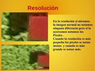 Resolución
En la resolución si miramos
la imagen normal no notamos
ninguna diferencia pero si la
acercamos notamos los
Píxeles .
Cuando la resolución es más
pequeña los píxeles se notan
menos y cuando es más
grande se notan más.

 