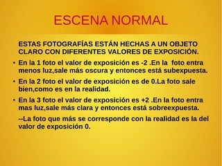 ESCENA NORMAL
ESTAS FOTOGRAFÍAS ESTÁN HECHAS A UN OBJETO
CLARO CON DIFERENTES VALORES DE EXPOSICIÓN.
●

●

●

En la 1 foto el valor de exposición es -2 .En la foto entra
menos luz,sale más oscura y entonces está subexpuesta.
En la 2 foto el valor de exposición es de 0.La foto sale
bien,como es en la realidad.
En la 3 foto el valor de exposición es +2 .En la foto entra
mas luz,sale más clara y entonces está sobreexpuesta.
--La foto que más se corresponde con la realidad es la del
valor de exposición 0.

 