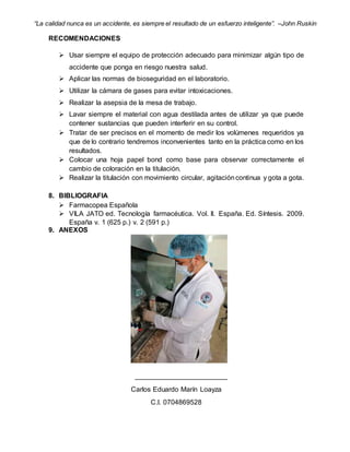 “La calidad nunca es un accidente, es siempre el resultado de un esfuerzo inteligente”. –John Ruskin
RECOMENDACIONES
 Usar siempre el equipo de protección adecuado para minimizar algún tipo de
accidente que ponga en riesgo nuestra salud.
 Aplicar las normas de bioseguridad en el laboratorio.
 Utilizar la cámara de gases para evitar intoxicaciones.
 Realizar la asepsia de la mesa de trabajo.
 Lavar siempre el material con agua destilada antes de utilizar ya que puede
contener sustancias que pueden interferir en su control.
 Tratar de ser precisos en el momento de medir los volúmenes requeridos ya
que de lo contrario tendremos inconvenientes tanto en la práctica como en los
resultados.
 Colocar una hoja papel bond como base para observar correctamente el
cambio de coloración en la titulación.
 Realizar la titulación con movimiento circular, agitacióncontinua y gota a gota.
8. BIBLIOGRAFIA
 Farmacopea Española
 VILA JATO ed. Tecnología farmacéutica. Vol. II. España. Ed. Síntesis. 2009.
España v. 1 (625 p.) v. 2 (591 p.)
9. ANEXOS
________________________
Carlos Eduardo Marín Loayza
C.I. 0704869528
 