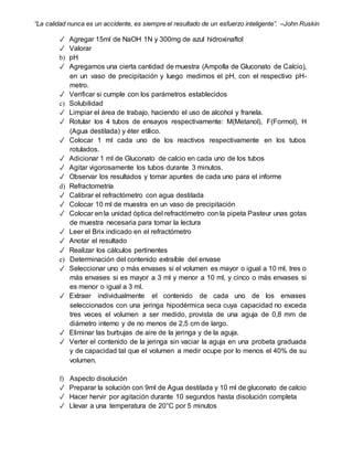 “La calidad nunca es un accidente, es siempre el resultado de un esfuerzo inteligente”. –John Ruskin
✓ Agregar 15ml de NaOH 1N y 300mg de azul hidroxinaftol
✓ Valorar
b) pH
✓ Agregamos una cierta cantidad de muestra (Ampolla de Gluconato de Calcio),
en un vaso de precipitación y luego medimos el pH, con el respectivo pH-
metro.
✓ Verificar si cumple con los parámetros establecidos
c) Solubilidad
✓ Limpiar el área de trabajo, haciendo el uso de alcohol y franela.
✓ Rotular los 4 tubos de ensayos respectivamente: M(Metanol), F(Formol), H
(Agua destilada) y éter etílico.
✓ Colocar 1 ml cada uno de los reactivos respectivamente en los tubos
rotulados.
✓ Adicionar 1 ml de Gluconato de calcio en cada uno de los tubos
✓ Agitar vigorosamente los tubos durante 3 minutos.
✓ Observar los resultados y tomar apuntes de cada uno para el informe
d) Refractometría
✓ Calibrar el refractómetro con agua destilada
✓ Colocar 10 ml de muestra en un vaso de precipitación
✓ Colocar en la unidad óptica del refractómetro con la pipeta Pasteur unas gotas
de muestra necesaria para tomar la lectura
✓ Leer el Brix indicado en el refractómetro
✓ Anotar el resultado
✓ Realizar los cálculos pertinentes
e) Determinación del contenido extraíble del envase
✓ Seleccionar uno o más envases si el volumen es mayor o igual a 10 ml, tres o
más envases si es mayor a 3 ml y menor a 10 ml, y cinco o más envases si
es menor o igual a 3 ml.
✓ Extraer individualmente el contenido de cada uno de los envases
seleccionados con una jeringa hipodérmica seca cuya capacidad no exceda
tres veces el volumen a ser medido, provista de una aguja de 0,8 mm de
diámetro interno y de no menos de 2,5 cm de largo.
✓ Eliminar las burbujas de aire de la jeringa y de la aguja.
✓ Verter el contenido de la jeringa sin vaciar la aguja en una probeta graduada
y de capacidad tal que el volumen a medir ocupe por lo menos el 40% de su
volumen.
f) Aspecto disolución
✓ Preparar la solución con 9ml de Agua destilada y 10 ml de gluconato de calcio
✓ Hacer hervir por agitación durante 10 segundos hasta disolución completa
✓ Llevar a una temperatura de 20°C por 5 minutos
 