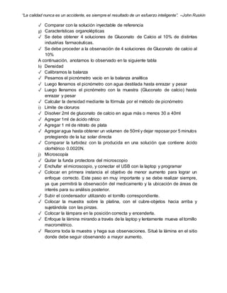 “La calidad nunca es un accidente, es siempre el resultado de un esfuerzo inteligente”. –John Ruskin
✓ Comparar con la solución inyectable de referencia
g) Características organolépticas
✓ Se debe obtener 4 soluciones de Gluconato de Calcio al 10% de distintas
industrias farmacéuticas.
✓ Se debe proceder a la observación de 4 soluciones de Gluconato de calcio al
10%
A continuación, anotamos lo observado en la siguiente tabla
h) Densidad
✓ Calibramos la balanza
✓ Pesamos el picnómetro vacío en la balanza analítica
✓ Luego llenamos el picnómetro con agua destilada hasta enrazar y pesar
✓ Luego llenamos el picnómetro con la muestra (Gluconato de calcio) hasta
enrazar y pesar
✓ Calcular la densidad mediante la fórmula por el método de picnómetro
i) Límite de cloruros
✓ Disolver 2ml de gluconato de calcio en agua más o menos 30 a 40ml
✓ Agregar 1ml de ácido nítrico
✓ Agregar 1 ml de nitrato de plata
✓ Agregar agua hasta obtener un volumen de 50ml y dejar reposar por 5 minutos
protegiendo de la luz solar directa
✓ Comparar la turbidez con la producida en una solución que contiene ácido
clorhídrico 0.0020N.
j) Microscopía
✓ Quitar la funda protectora del microscopio
✓ Enchufar el microscopio, y conectar el USB con la laptop y programar
✓ Colocar en primera instancia el objetivo de menor aumento para lograr un
enfoque correcto. Este paso en muy importante y se debe realizar siempre,
ya que permitirá la observación del medicamento y la ubicación de áreas de
interés para su análisis posterior.
✓ Subir el condensador utilizando el tornillo correspondiente.
✓ Colocar la muestra sobre la platina, con el cubre-objetos hacia arriba y
sujetándola con las pinzas.
✓ Colocar la lámpara en la posición correcta y encenderla.
✓ Enfoque la lámina mirando a través de la laptop y lentamente mueva el tornillo
macrométrico.
✓ Recorra toda la muestra y haga sus observaciones. Situé la lámina en el sitio
donde debe seguir observando a mayor aumento.
 