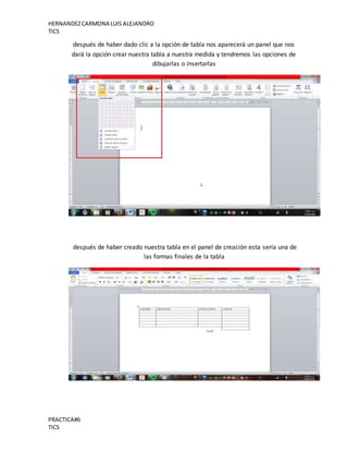 HERNANDEZCARMONA LUIS ALEJANDRO
TICS
PRACTICA#6
TICS
después de haber dado clic a la opción de tabla nos aparecerá un panel que nos
dará la opción crear nuestra tabla a nuestra medida y tendremos las opciones de
dibujarlas o insertarlas
después de haber creado nuestra tabla en el panel de creación esta sería una de
las formas finales de la tabla