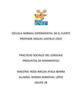 ESCUELA NORMAL EXPERIMENTAL DE EL FUERTE
PROFESOR MIGUEL CASTILLO CRUZ
PRACTICAS SOCIALES DEL LENGUAJE
PREGUNTAS DE DIIAGNOSTICO
MAESTRA: ROSA IMELDA AYALA IBARRA
ALUMNA: NORMA SANDOVAL LÓPEZ
GRUPO 2B
 