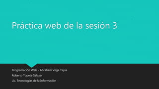 Práctica web de la sesión 3
Programación Web - Abraham Vega Tapia
Roberto Topete Salazar
Lic. Tecnologías de la Información
 