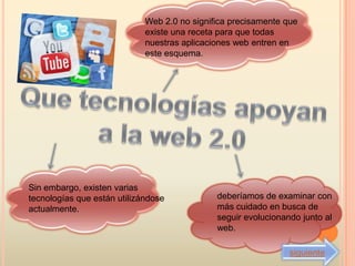 Web 2.0 no significa precisamente que
                             existe una receta para que todas
                             nuestras aplicaciones web entren en
                             este esquema.




Sin embargo, existen varias
tecnologías que están utilizándose            deberíamos de examinar con
actualmente.                                  más cuidado en busca de
                                              seguir evolucionando junto al
                                              web.

                                                                siguiente
 