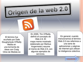 En 2005, Tim O'Reilly
    El término fue       definió el concepto de      En general, cuando
 acuñado por Dale              Web 2.0. El        mencionamos el término
Doughertyde O'Reilly     mapa meme mostrado       Web 2.0 nos referimos a
       Media en         (elaborado por Markus            una serie de
  una tormenta de         Angermeier) resume       aplicaciones y páginas
  ideas con Craig      el meme de Web 2.0, con     de Internet que utilizan
 Cline de MediaLive       algunos ejemplos de     la inteligencia colectiva.
                                servicios.

                                                            siguiente
 