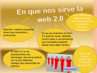El En Internet las
                                                                    especulaciones
                                                                  han sido causantes
                                                                       de grandes
                                                                        burbujas
Además, nuestros proyectos                                            tecnológicas
tienen que renovarse y                 El uso de el término de Web
evolucionar.                           2.0 está de moda, dándole
                                       mucho peso a una tendencia
                                       que ha estado presente
                                       desde hace algún tiempo.

      El Web 2.0 no es
      precisamente una                                                    Tal vez allí
      tecnología, sino es la actitud                                        está la
      con la que debemos                                                reflexión más
      trabajar para desarrollar en                                        importante
      Internet.                                                          del Web 2.0.
                                                            siguiente
 