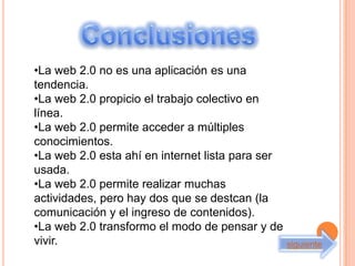 •La web 2.0 no es una aplicación es una
tendencia.
•La web 2.0 propicio el trabajo colectivo en
línea.
•La web 2.0 permite acceder a múltiples
conocimientos.
•La web 2.0 esta ahí en internet lista para ser
usada.
•La web 2.0 permite realizar muchas
actividades, pero hay dos que se destcan (la
comunicación y el ingreso de contenidos).
•La web 2.0 transformo el modo de pensar y de
vivir.                                            siguiente
 